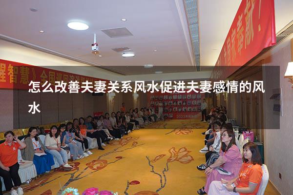 怎么改善夫妻关系风水（促进夫妻感情的风水）