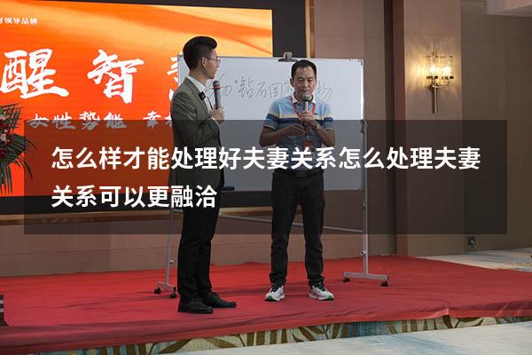 怎么样才能处理好夫妻关系（怎么处理夫妻关系可以更融洽）
