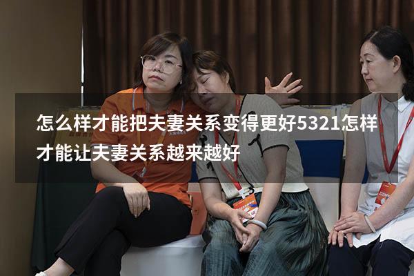 怎么样才能把夫妻关系变得更好5321（怎样才能让夫妻关系越来越好）