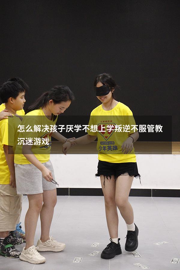 怎么解决孩子厌学不想上学叛逆不服管教沉迷游戏