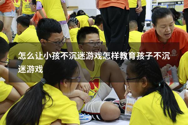 怎么让小孩不沉迷游戏（怎样教育孩子不沉迷游戏）