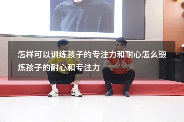 怎样可以训练孩子的专注力和耐心（怎么锻炼孩子的耐心和专注力）