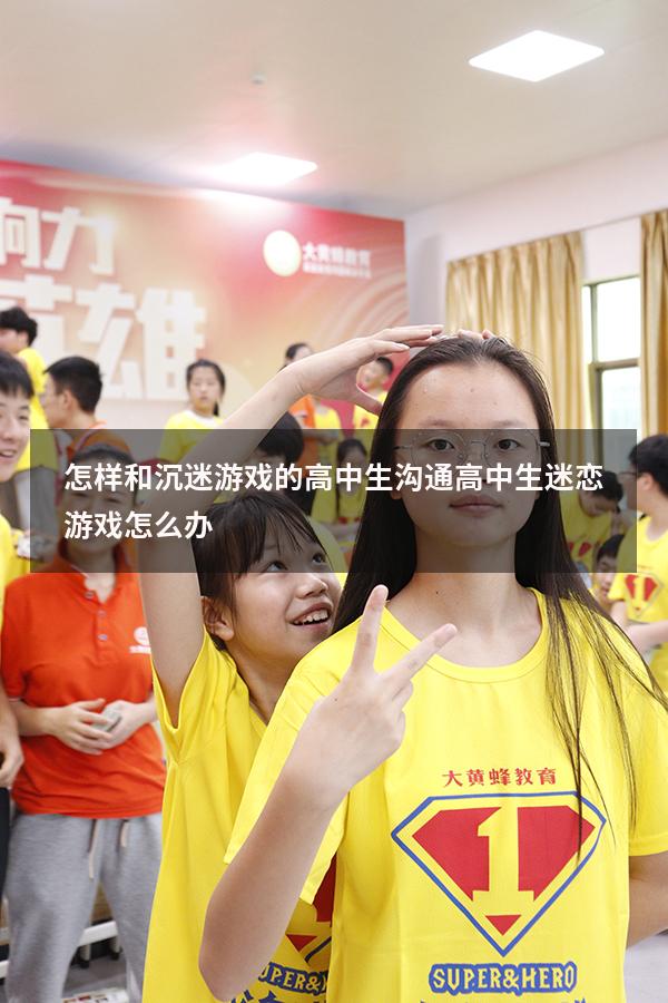 怎样和沉迷游戏的高中生沟通（高中生迷恋游戏怎么办）