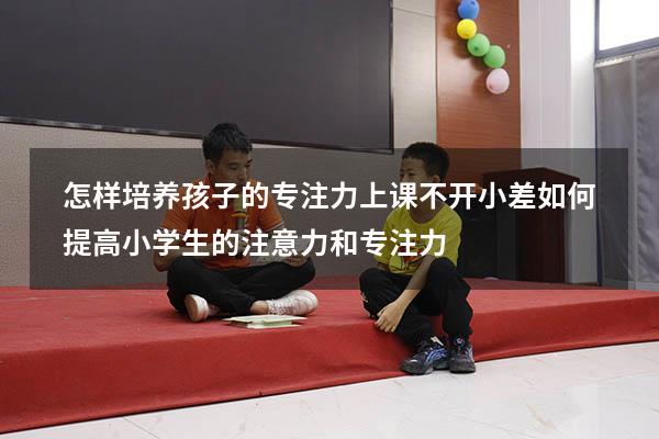 怎样培养孩子的专注力上课不开小差（如何提高小学生的注意力和专注力）