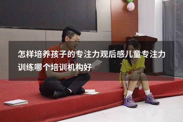怎样培养孩子的专注力观后感（儿童专注力训练哪个培训机构好）