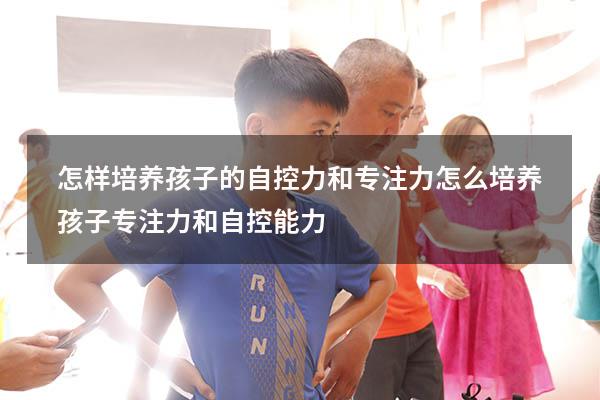 怎样培养孩子的自控力和专注力（怎么培养孩子专注力和自控能力）