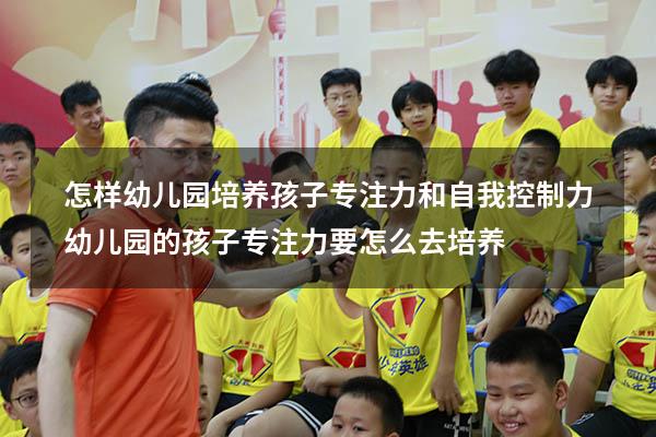 怎样幼儿园培养孩子专注力和自我控制力（幼儿园的孩子专注力要怎么去培养）