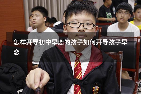 怎样开导初中早恋的孩子（如何开导孩子早恋）