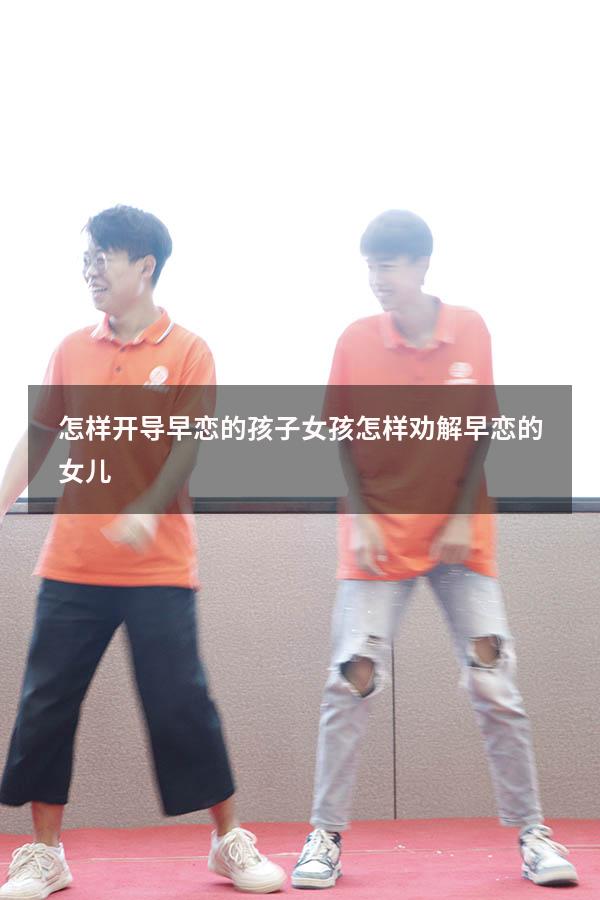 怎样开导早恋的孩子女孩（怎样劝解早恋的女儿）