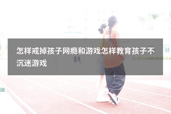 怎样戒掉孩子网瘾和游戏（怎样教育孩子不沉迷游戏）