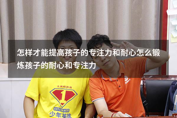 怎样才能提高孩子的专注力和耐心（怎么锻炼孩子的耐心和专注力）
