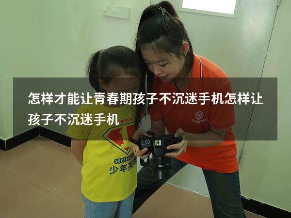 怎样才能让青春期孩子不沉迷手机（怎样让孩子不沉迷手机）