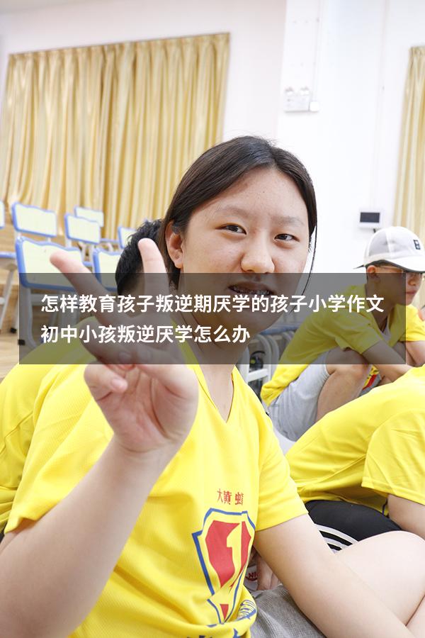 怎样教育孩子叛逆期厌学的孩子小学作文（初中小孩叛逆厌学怎么办）