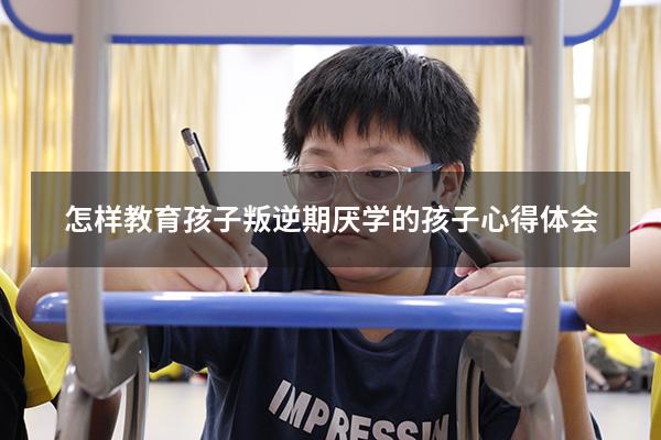 怎样教育孩子叛逆期厌学的孩子心得体会