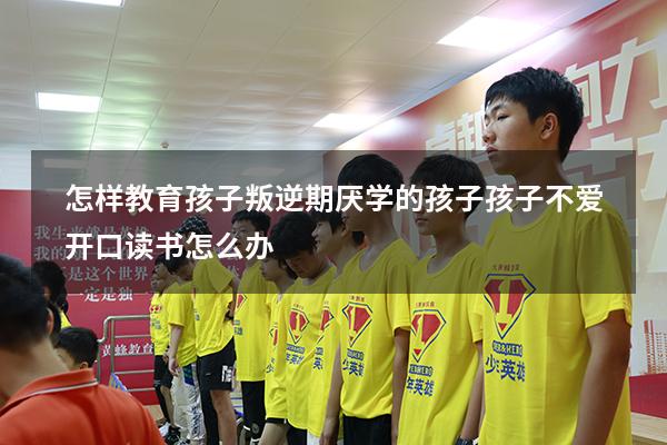 怎样教育孩子叛逆期厌学的孩子（孩子不爱开口读书怎么办）