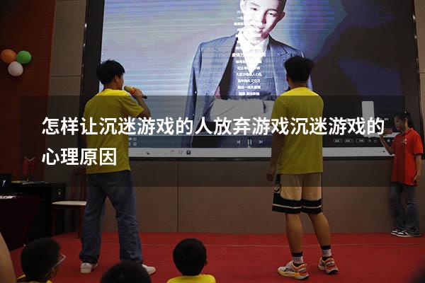 怎样让沉迷游戏的人放弃游戏（沉迷游戏的心理原因）