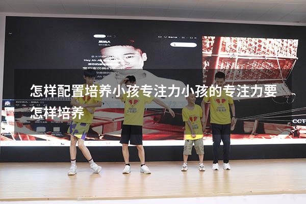 怎样配置培养小孩专注力（小孩的专注力要怎样培养）