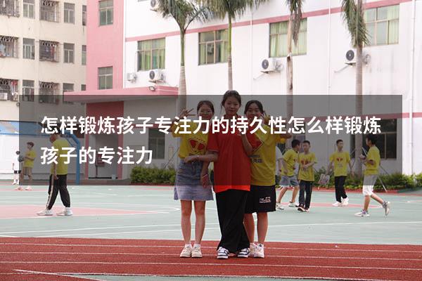 怎样锻炼孩子专注力的持久性（怎么样锻炼孩子的专注力）