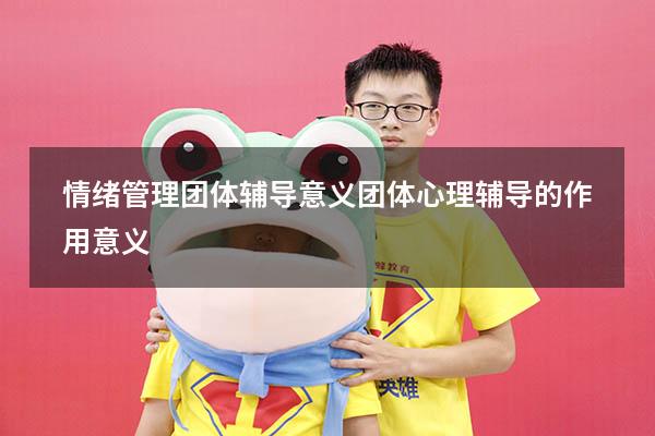 情绪管理团体辅导意义（团体心理辅导的作用意义）