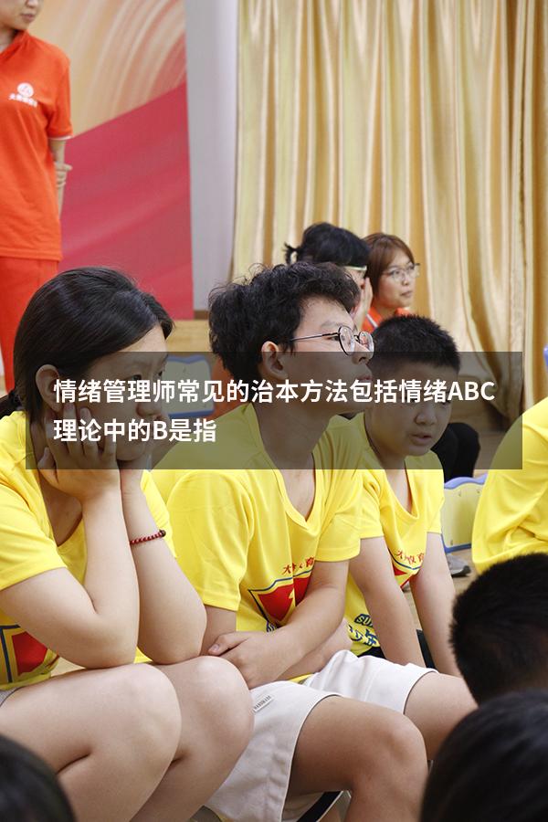 情绪管理师常见的治本方法包括（情绪ABC理论中的B是指）