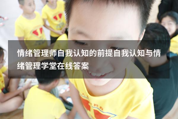 情绪管理师自我认知的前提（自我认知与情绪管理学堂在线答案）
