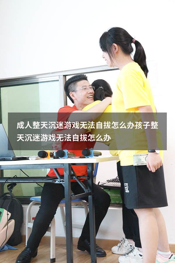 成人整天沉迷游戏无法自拔怎么办（孩子整天沉迷游戏无法自拔怎么办）
