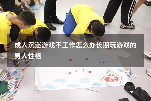 成人沉迷游戏不工作怎么办（长期玩游戏的男人性格）