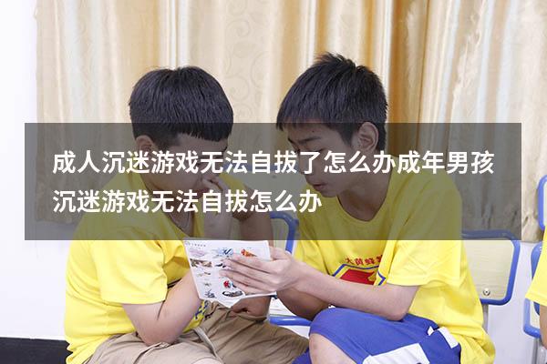 成人沉迷游戏无法自拔了怎么办（成年男孩沉迷游戏无法自拔怎么办）