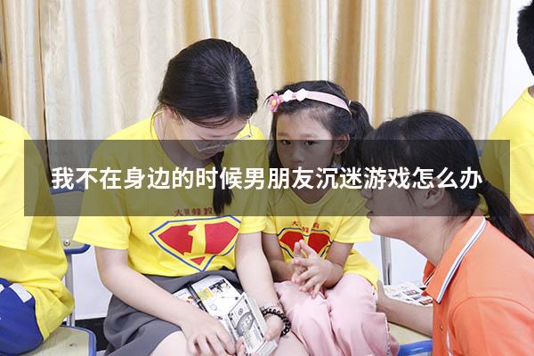 我不在身边的时候男朋友沉迷游戏怎么办