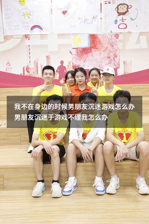 我不在身边的时候男朋友沉迷游戏怎么办（男朋友沉迷于游戏不理我怎么办）