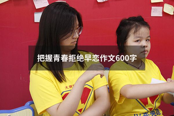把握青春拒绝早恋作文600字（珍惜青春,拒绝早恋）