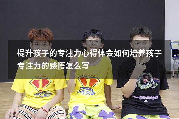 提升孩子的专注力心得体会（如何培养孩子专注力的感悟怎么写）