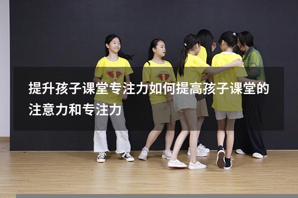 提升孩子课堂专注力（如何提高孩子课堂的注意力和专注力）
