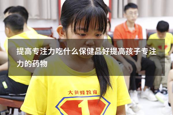 提高专注力吃什么保健品好（提高孩子专注力的药物）