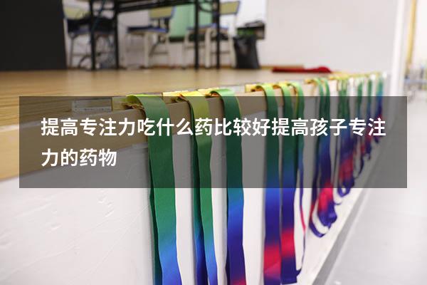 提高专注力吃什么药比较好（提高孩子专注力的药物）