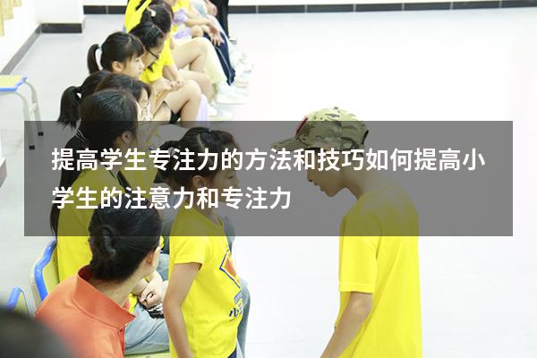 提高学生专注力的方法和技巧（如何提高小学生的注意力和专注力）