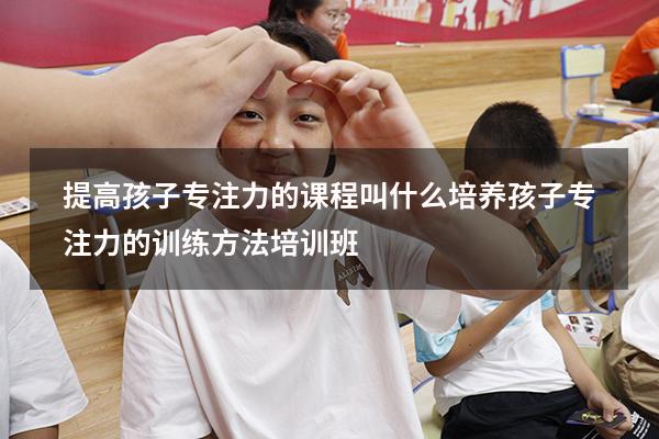 提高孩子专注力的课程叫什么（培养孩子专注力的训练方法培训班）