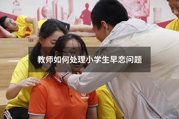 教师如何处理小学生早恋问题（学生早恋如何正确引导）