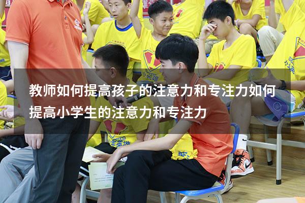 教师如何提高孩子的注意力和专注力（如何提高小学生的注意力和专注力）