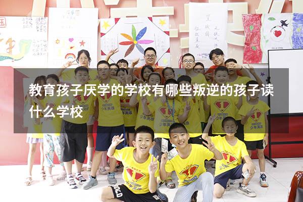 教育孩子厌学的学校有哪些（叛逆的孩子读什么学校）