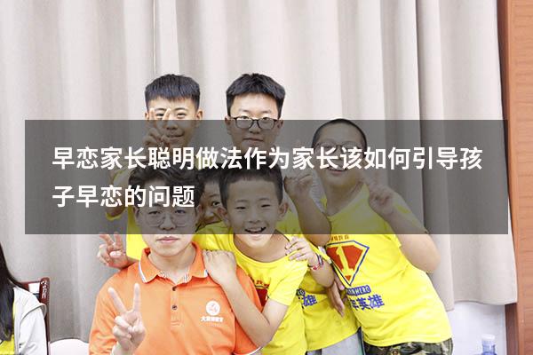 早恋家长聪明做法（作为家长该如何引导孩子早恋的问题）