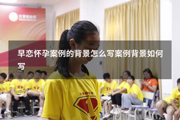 早恋怀孕案例的背景怎么写（案例背景如何写）