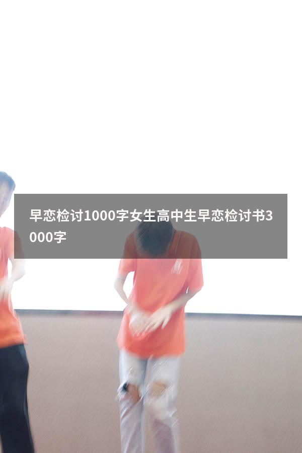 早恋检讨1000字女生（高中生早恋检讨书3000字）