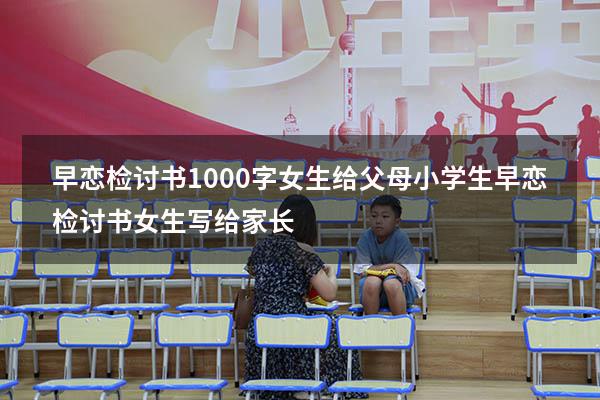 早恋检讨书1000字女生给父母小学生（早恋检讨书女生写给家长）