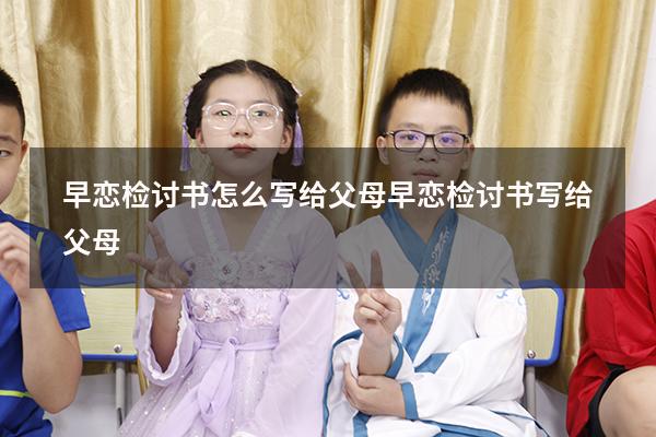 早恋检讨书怎么写给父母（早恋检讨书写给父母）
