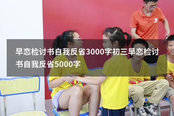 早恋检讨书自我反省3000字初三（早恋检讨书自我反省5000字）