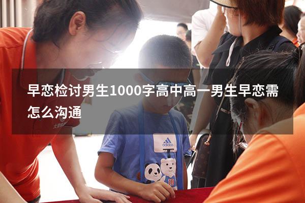 早恋检讨男生1000字高中（高一男生早恋需怎么沟通）