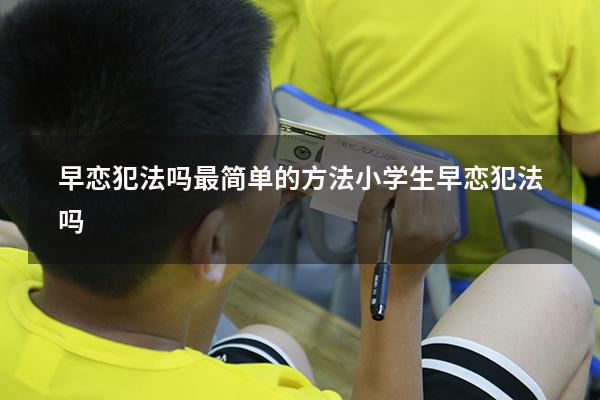 早恋犯法吗最简单的方法（小学生早恋犯法吗）