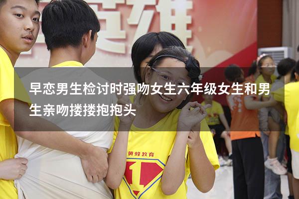 早恋男生检讨时强吻女生（六年级女生和男生亲吻搂搂抱抱头）