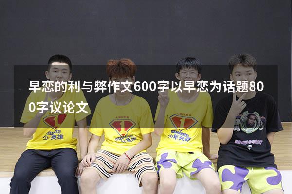 早恋的利与弊作文600字（以早恋为话题800字议论文）